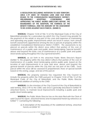 RESOLUTION OF INTENTION NO. 1853
A RESOLUTION DECLARING INTENTION TO ADD TERRITORY,
AREA 3-97 (NWC OF PANAMA LANE AND OLD RIVER
ROAD) TO THE CONSOLIDATED MAINTENANCE DISTRICT,
PRELIMINARILY ADOPTING, CONFIRMING AND
APPROVING THE PUBLIC WORKS DIRECTOR'S REPORT, THE
BOUNDARIES OF THE ADDITION, THE FAIRNESS OF THE
BENEFIT FORMULA, AND THE AMOUNT OF THE ASSESSMENT
TO BE LEVIED AGAINST EACH PARCEL. (WARD 5)
WHEREAS, Chapter 13.04 of Title 13 of the Municipal Code of the City of
Bakersfield provides for a procedure by which the City Council may provide for
the payment of the whole or any part of the costs and expenses of maintaining
and operating any public improvements which are local in nature, from annual
benefit assessments apportioned among the lots or parcels of property within the
established Consolidated Maintenance District ("CMD"). The assessments to be
placed on parcels within this district area reflect that portion of the cost of
maintenance of a public park and public street landscaping ("special benefit")
above and beyond the basic cost of maintenance of a public park and public
street landscaping throughout the City ("general benefit");
WHEREAS, as set forth in the attached Public Works Director's Report
(Exhibit 1), the property within this new district reflects that portion of the cost of
maintenance of a public street landscaping and/or public park, based on the
location of said improvements in or near said area, above and beyond the
general benefit of parcels within the City that are not part of the CMD. Each
parcel within this area will be assessed its proportionate share of special benefit
based on the zoning, usage, and size of the parcel;
WHEREAS, the property owner(s) has requested the City Council to
include the property within the CMD pursuant to Chapter 13.04 of Title 13 of the
Municipal Code of the City of Bakersfield, and the Public Works Director
recommends addition of territory to the CMD;
WHEREAS, it is the intention of the City Council of the City of Bakersfield to
add territory, Area 3-97 to the CMD, said area is generally described in Exhibit "B"
attached hereto, to maintain local improvements including a public park and
public street landscaping;
street landscaping; and
WHEREAS, the Public Works Director has on this date filed with the Clerk of
said Council his report, attached hereto and incorporated herein by reference as
Exhibit "1," containing the following:
a) A description of the boundary of the additional territory, attached
hereto as Exhibit "A";
S:PROJECTSMAINDISTFormation DocumentsMD 3-97ROI 1853 EST CMD.docx
Page 1 of 3
 