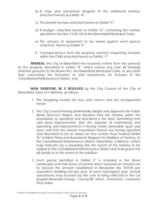 b) A map and assessment diagram of the additional territory,
attached hereto as Exhibit “B”;
c) The benefit formula attached hereto as Exhibit "C";
d) A budget, attached hereto as Exhibit "D," containing the matters
specified in Section 13.04.130 of the Bakersfield Municipal Code;
e) The amount of assessment to be levied against each parcel,
attached hereto as Exhibit "E";
f) Correspondence from the property owner(s) requesting inclusion
within the CMD attached hereto as Exhibit “F”;
WHEREAS, the City of Bakersfield has received a letter from the owner(s)
of the property described in Exhibit "B," which waives any and all hearings
(whether pursuant to the Brown Act, the Bakersfield Municipal Code, or any other
law) concerning the formation of and assessments for inclusion in the
Consolidated Maintenance District; and
NOW THEREFORE, BE IT RESOLVED by the City Council of the City of
Bakersfield, State of California, as follows:
1. The foregoing recitals are true and correct and are incorporated
herein.
2. The City Council hereby preliminarily adopts and approves the Public
Works Director's Report and declares that the territory within the
boundaries so specified and described is the area, benefiting from
said local improvements; that the expense of maintaining and
operating said improvements is hereby made assessable upon said
area; and that the exterior boundaries thereof are hereby specified
and described to be as shown on that certain map marked Exhibit
"B," entitled "Map and Assessment Diagram for Addition of Territory, to
the Consolidated Maintenance District, Bakersfield, California," which
map indicates by a boundary line the extent of the territory to be
added to the Consolidated Maintenance District and shall govern for
all details as to the extent of the addition.
3. Each parcel identified in Exhibit "E" is included in the Street
Landscape and Park Zones of benefit and is assessed an amount not
to exceed the amount established in Resolution No. 019-05 per
equivalent dwelling unit per year. In each subsequent year, annual
assessments may increase by the cost of living reflected in the Los
Angeles-Riverside-Orange County/All Urban Consumers Consumer
Price Index.
S:PROJECTSMAINDISTFormation DocumentsMD 3-97ROI 1853 EST CMD.docx
Page 2 of 3
 