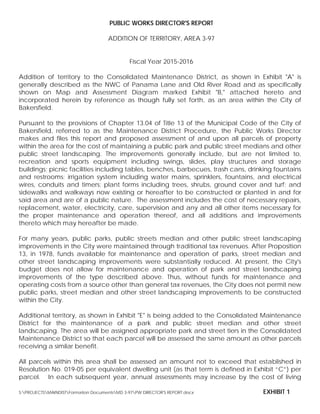 PUBLIC WORKS DIRECTOR'S REPORT
ADDITION OF TERRITORY, AREA 3-97
Fiscal Year 2015-2016
Addition of territory to the Consolidated Maintenance District, as shown in Exhibit "A" is
generally described as the NWC of Panama Lane and Old River Road and as specifically
shown on Map and Assessment Diagram marked Exhibit "B," attached hereto and
incorporated herein by reference as though fully set forth, as an area within the City of
Bakersfield.
Pursuant to the provisions of Chapter 13.04 of Title 13 of the Municipal Code of the City of
Bakersfield, referred to as the Maintenance District Procedure, the Public Works Director
makes and files this report and proposed assessment of and upon all parcels of property
within the area for the cost of maintaining a public park and public street medians and other
public street landscaping. The improvements generally include, but are not limited to,
recreation and sports equipment including swings, slides, play structures and storage
buildings; picnic facilities including tables, benches, barbecues, trash cans, drinking fountains
and restrooms; irrigation system including water mains, sprinklers, fountains, and electrical
wires, conduits and timers; plant forms including trees, shrubs, ground cover and turf; and
sidewalks and walkways now existing or hereafter to be constructed or planted in and for
said area and are of a public nature. The assessment includes the cost of necessary repairs,
replacement, water, electricity, care, supervision and any and all other items necessary for
the proper maintenance and operation thereof, and all additions and improvements
thereto which may hereafter be made.
For many years, public parks, public streets median and other public street landscaping
improvements in the City were maintained through traditional tax revenues. After Proposition
13, in 1978, funds available for maintenance and operation of parks, street median and
other street landscaping improvements were substantially reduced. At present, the City's
budget does not allow for maintenance and operation of park and street landscaping
improvements of the type described above. Thus, without funds for maintenance and
operating costs from a source other than general tax revenues, the City does not permit new
public parks, street median and other street landscaping improvements to be constructed
within the City.
Additional territory, as shown in Exhibit "E" is being added to the Consolidated Maintenance
District for the maintenance of a park and public street median and other street
landscaping. The area will be assigned appropriate park and street tiers in the Consolidated
Maintenance District so that each parcel will be assessed the same amount as other parcels
receiving a similar benefit.
All parcels within this area shall be assessed an amount not to exceed that established in
Resolution No. 019-05 per equivalent dwelling unit (as that term is defined in Exhibit “C”) per
parcel. In each subsequent year, annual assessments may increase by the cost of living
S:PROJECTSMAINDISTFormation DocumentsMD 3-97PW DIRECTOR'S REPORT.docx EXHIBIT 1
 