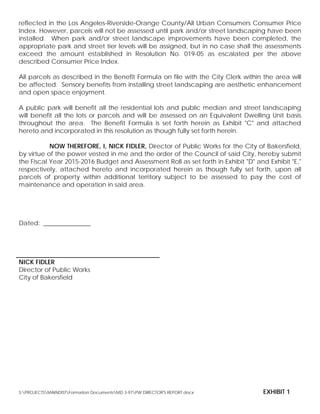reflected in the Los Angeles-Riverside-Orange County/All Urban Consumers Consumer Price
Index. However, parcels will not be assessed until park and/or street landscaping have been
installed. When park and/or street landscape improvements have been completed, the
appropriate park and street tier levels will be assigned, but in no case shall the assessments
exceed the amount established in Resolution No. 019-05 as escalated per the above
described Consumer Price Index.
All parcels as described in the Benefit Formula on file with the City Clerk within the area will
be affected. Sensory benefits from installing street landscaping are aesthetic enhancement
and open space enjoyment.
A public park will benefit all the residential lots and public median and street landscaping
will benefit all the lots or parcels and will be assessed on an Equivalent Dwelling Unit basis
throughout the area. The Benefit Formula is set forth herein as Exhibit "C" and attached
hereto and incorporated in this resolution as though fully set forth herein.
NOW THEREFORE, I, NICK FIDLER, Director of Public Works for the City of Bakersfield,
by virtue of the power vested in me and the order of the Council of said City, hereby submit
the Fiscal Year 2015-2016 Budget and Assessment Roll as set forth in Exhibit "D" and Exhibit "E,"
respectively, attached hereto and incorporated herein as though fully set forth, upon all
parcels of property within additional territory subject to be assessed to pay the cost of
maintenance and operation in said area.
Dated: _______________
NICK FIDLER
Director of Public Works
City of Bakersfield
S:PROJECTSMAINDISTFormation DocumentsMD 3-97PW DIRECTOR'S REPORT.docx EXHIBIT 1
 