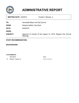 ADMINISTRATIVE REPORT
MEETING DATE: 9/2/2015 Consent - Minutes a.
TO: Honorable Mayor and City Council
FROM: Roberta Gafford, City Clerk
DATE: 6/22/2015
WARD:
SUBJECT: Approval of minutes of the August 12, 2015, Regular City Council
Meetings.
STAFF RECOMMENDATION:
BACKGROUND:
ATTACHMENTS:
Description Type
Minutes - August 12 Backup Material
 