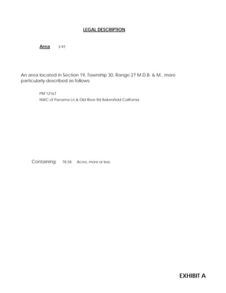 Area 3-97
Containing: 78.58 Acres, more or less.
PM 12167
NWC of Panama Ln & Old River Rd Bakersfield California
LEGAL DESCRIPTION
An area located in Section 19, Township 30, Range 27 M.D.B. & M., more
particularly described as follows:
EXHIBIT A
 
