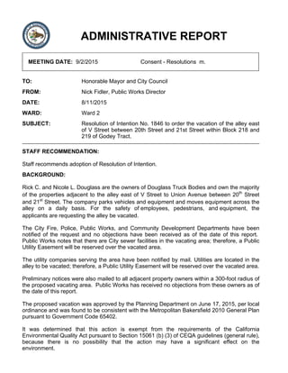 ADMINISTRATIVE REPORT
MEETING DATE: 9/2/2015 Consent - Resolutions m.
TO: Honorable Mayor and City Council
FROM: Nick Fidler, Public Works Director
DATE: 8/11/2015
WARD: Ward 2
SUBJECT: Resolution of Intention No. 1846 to order the vacation of the alley east
of V Street between 20th Street and 21st Street within Block 218 and
219 of Godey Tract.
STAFF RECOMMENDATION:
Staff recommends adoption of Resolution of Intention.
BACKGROUND:
Rick C. and Nicole L. Douglass are the owners of Douglass Truck Bodies and own the majority
of the properties adjacent to the alley east of V Street to Union Avenue between 20th
Street
and 21st
Street. The company parks vehicles and equipment and moves equipment across the
alley on a daily basis. For the safety of employees, pedestrians, and equipment, the
applicants are requesting the alley be vacated.
The City Fire, Police, Public Works, and Community Development Departments have been
notified of the request and no objections have been received as of the date of this report.
Public Works notes that there are City sewer facilities in the vacating area; therefore, a Public
Utility Easement will be reserved over the vacated area.
The utility companies serving the area have been notified by mail. Utilities are located in the
alley to be vacated; therefore, a Public Utility Easement will be reserved over the vacated area.
Preliminary notices were also mailed to all adjacent property owners within a 300-foot radius of
the proposed vacating area. Public Works has received no objections from these owners as of
the date of this report.
The proposed vacation was approved by the Planning Department on June 17, 2015, per local
ordinance and was found to be consistent with the Metropolitan Bakersfield 2010 General Plan
pursuant to Government Code 65402.
It was determined that this action is exempt from the requirements of the California
Environmental Quality Act pursuant to Section 15061 (b) (3) of CEQA guidelines (general rule),
because there is no possibility that the action may have a significant effect on the
environment.
 