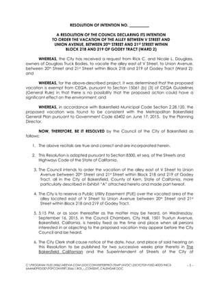 C:PROGRAM FILES (X86)NEEVIA.COMDOCCONVERTERPROTEMPNVDC25CFCFDF-F35D-40DD-94C3-
6A4A40F9D530PDFCONVERT.3566.1.ROI_-_CONSENT_CALENDAR.DOC
- 1 -
RESOLUTION OF INTENTION NO. __________
A RESOLUTION OF THE COUNCIL DECLARING ITS INTENTION
TO ORDER THE VACATION OF THE ALLEY BETWEEN V STREET AND
UNION AVENUE, BETWEEN 20TH STREET AND 21ST STREET WITHIN
BLOCK 218 AND 219 OF GODEY TRACT (WARD 2)
WHEREAS, the City has received a request from Rick C. and Nicole L. Douglass,
owners of Douglass Truck Bodies, to vacate the alley east of V Street, to Union Avenue,
between 20th Street and 21st Street within Block 218 and 219 of Godey Tract (Ward 2);
and
WHEREAS, for the above-described project, it was determined that the proposed
vacation is exempt from CEQA, pursuant to Section 15061 (b) (3) of CEQA Guidelines
(General Rule) in that there is no possibility that the proposed action could have a
significant effect on the environment; and
WHEREAS, in accordance with Bakersfield Municipal Code Section 2.28.120, the
proposed vacation was found to be consistent with the Metropolitan Bakersfield
General Plan pursuant to Government Code 65402 on June 17, 2015, by the Planning
Director.
NOW, THEREFORE, BE IT RESOLVED by the Council of the City of Bakersfield as
follows:
1. The above recitals are true and correct and are incorporated herein.
2. This Resolution is adopted pursuant to Section 8300, et seq. of the Streets and
Highways Code of the State of California.
3. The Council intends to order the vacation of the alley east of V Street to Union
Avenue between 20th Street and 21st Street within Block 218 and 219 of Godey
Tract, all in the City of Bakersfield, County of Kern, State of California, more
particularly described in Exhibit “A” attached hereto and made part hereof.
4. The City is to reserve a Public Utility Easement (PUE) over the vacated area of the
alley located east of V Street to Union Avenue between 20th Street and 21st
Street within Block 218 and 219 of Godey Tract.
5. 5:15 PM, or as soon thereafter as the matter may be heard, on Wednesday,
September 16, 2015, in the Council Chambers, City Hall, 1501 Truxtun Avenue,
Bakersfield, California, is hereby fixed as the time and place when all persons
interested in or objecting to the proposed vacation may appear before the City
Council and be heard.
6. The City Clerk shall cause notice of the date, hour, and place of said hearing on
this Resolution to be published for two successive weeks prior thereto in The
Bakersfield Californian and the Superintendent of Streets of the City of
 