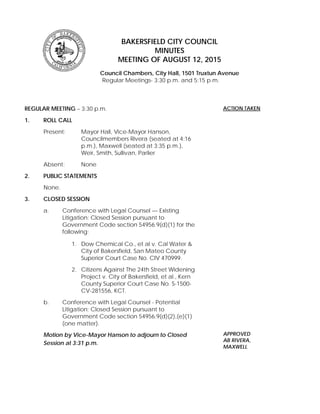 BAKERSFIELD CITY COUNCIL
MINUTES
MEETING OF AUGUST 12, 2015
Council Chambers, City Hall, 1501 Truxtun Avenue
Regular Meetings- 3:30 p.m. and 5:15 p.m.
REGULAR MEETING – 3:30 p.m.
1. ROLL CALL
Present: Mayor Hall, Vice-Mayor Hanson,
Councilmembers Rivera (seated at 4:16
p.m.), Maxwell (seated at 3:35 p.m.),
Weir, Smith, Sullivan, Parlier
Absent: None
2. PUBLIC STATEMENTS
None.
3. CLOSED SESSION
a. Conference with Legal Counsel — Existing
Litigation; Closed Session pursuant to
Government Code section 54956.9(d)(1) for the
following:
1. Dow Chemical Co., et al v. Cal Water &
City of Bakersfield, San Mateo County
Superior Court Case No. CIV 470999.
2. Citizens Against The 24th Street Widening
Project v. City of Bakersfield, et al., Kern
County Superior Court Case No. S-1500-
CV-281556, KCT.
b. Conference with Legal Counsel - Potential
Litigation; Closed Session pursuant to
Government Code section 54956.9(d)(2),(e)(1)
(one matter).
Motion by Vice-Mayor Hanson to adjourn to Closed
Session at 3:31 p.m.
ACTION TAKEN
APPROVED
AB RIVERA,
MAXWELL
 