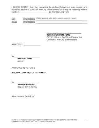 C:PROGRAM FILES (X86)NEEVIA.COMDOCCONVERTERPROTEMPNVDC25CFCFDF-F35D-40DD-94C3-
6A4A40F9D530PDFCONVERT.3566.1.ROI_-_CONSENT_CALENDAR.DOC
- 3 -
I HEREBY CERTIFY that the foregoing Resolution/Ordinance was passed and
adopted, by the Council of the City of Bakersfield at a regular meeting thereof
held on ______________________________ by the following vote:
AYES: COUNCILMEMBER: RIVERA, MAXWELL, WEIR, SMITH, HANSON, SULLIVAN, PARLIER
NOES: COUNCILMEMBER: _______________________________________________________________
ABSTAIN: COUNCILMEMBER: _______________________________________________________________
ABSENT: COUNCILMEMBER: _______________________________________________________________ _
________________________________
ROBERTA GAFFORD, CMC
CITY CLERK and Ex Officio Clerk of the
Council of the City of Bakersfield
APPROVED: _________________
By __________________________
HARVEY L. HALL
Mayor
APPROVED AS TO FORM:
VIRGINIA GENNARO, CITY ATTORNEY
By _________________________
ANDREW HEGLUND
Deputy City Attorney
Attachments: Exhibit “A”
 