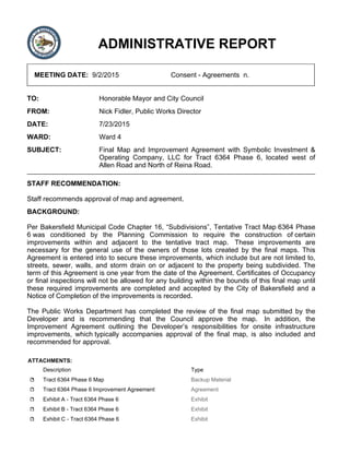ADMINISTRATIVE REPORT
MEETING DATE: 9/2/2015 Consent - Agreements n.
TO: Honorable Mayor and City Council
FROM: Nick Fidler, Public Works Director
DATE: 7/23/2015
WARD: Ward 4
SUBJECT: Final Map and Improvement Agreement with Symbolic Investment &
Operating Company, LLC for Tract 6364 Phase 6, located west of
Allen Road and North of Reina Road.
STAFF RECOMMENDATION:
Staff recommends approval of map and agreement.
BACKGROUND:
Per Bakersfield Municipal Code Chapter 16, “Subdivisions”, Tentative Tract Map 6364 Phase
6 was conditioned by the Planning Commission to require the construction of certain
improvements within and adjacent to the tentative tract map. These improvements are
necessary for the general use of the owners of those lots created by the final maps. This
Agreement is entered into to secure these improvements, which include but are not limited to,
streets, sewer, walls, and storm drain on or adjacent to the property being subdivided. The
term of this Agreement is one year from the date of the Agreement. Certificates of Occupancy
or final inspections will not be allowed for any building within the bounds of this final map until
these required improvements are completed and accepted by the City of Bakersfield and a
Notice of Completion of the improvements is recorded.
The Public Works Department has completed the review of the final map submitted by the
Developer and is recommending that the Council approve the map. In addition, the
Improvement Agreement outlining the Developer’s responsibilities for onsite infrastructure
improvements, which typically accompanies approval of the final map, is also included and
recommended for approval.
ATTACHMENTS:
Description Type
Tract 6364 Phase 6 Map Backup Material
Tract 6364 Phase 6 Improvement Agreement Agreement
Exhibit A - Tract 6364 Phase 6 Exhibit
Exhibit B - Tract 6364 Phase 6 Exhibit
Exhibit C - Tract 6364 Phase 6 Exhibit
 