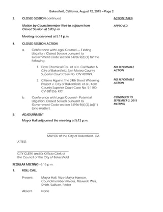 Bakersfield, California, August 12, 2015 – Page 2
3. CLOSED SESSION continued
Motion by Councilmember Weir to adjourn from
Closed Session at 5:03 p.m.
Meeting reconvened at 5:11 p.m.
4. CLOSED SESSION ACTION
a. Conference with Legal Counsel — Existing
Litigation; Closed Session pursuant to
Government Code section 54956.9(d)(1) for the
following:
1. Dow Chemical Co., et al v. Cal Water &
City of Bakersfield, San Mateo County
Superior Court Case No. CIV 470999.
2. Citizens Against The 24th Street Widening
Project v. City of Bakersfield, et al., Kern
County Superior Court Case No. S-1500-
CV-281556, KCT.
b. Conference with Legal Counsel - Potential
Litigation; Closed Session pursuant to
Government Code section 54956.9(d)(2),(e)(1)
(one matter).
5. ADJOURNMENT
Mayor Hall adjourned the meeting at 5:12 p.m.
___________________________________
MAYOR of the City of Bakersfield, CA
ATTEST:
___________________________________
CITY CLERK and Ex Officio Clerk of
the Council of the City of Bakersfield
REGULAR MEETING –5:15 p.m.
1. ROLL CALL
Present: Mayor Hall, Vice-Mayor Hanson,
Councilmembers Rivera, Maxwell, Weir,
Smith, Sullivan, Parlier
Absent: None
ACTION TAKEN
APPROVED
NO REPORTABLE
ACTION
NO REPORTABLE
ACTION
CONTINUED TO
SEPTEMBER 2, 2015
MEETING
 