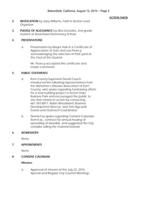 Bakersfield, California, August 12, 2015 – Page 3
2. INVOCATION by Joey Williams, Faith in Action Lead
Organizer.
3. PLEDGE OF ALLEGIANCE by Mia Gonzales, 2nd grade
student at Downtown Elementary School.
4. PRESENTATIONS
a. Presentation by Mayor Hall of a Certificate of
Appreciation to Stan and Lisa Pearcy
acknowledging the selection of their yard as
the Yard of the Quarter.
Mr. Pearcy accepted the certificate and
made comments.
5. PUBLIC STATEMENTS
a. Kern County Supervisor David Couch
introduced the following representatives from
the Alzheimer’s Disease Association of Kern
County, who spoke regarding fundraising efforts
for a new building project in Seven Oaks
Business Park and encouraged the public to
see their mission in action by contacting
661-393-8871: Robin Woodward, Business
Development Director; and Terri Agcaoili,
Events and Outreach Coordinator.
b. Dennis Fox spoke regarding Consent Calendar
item 8.aj., contract for annual hauling of
spreading of biosolids, and suggested the City
consider selling the material instead.
6. WORKSHOPS
None.
7. APPOINTMENTS
None.
8. CONSENT CALENDAR
Minutes:
a. Approval of minutes of the July 22, 2015,
Special and Regular City Council Meetings.
ACTION TAKEN
 
