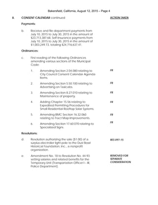 Bakersfield, California, August 12, 2015 – Page 4
8. CONSENT CALENDAR continued
Payments:
b. Receive and file department payments from
July 10, 2015 to July 30, 2015 in the amount of
$23,713,387.68, Self-Insurance payments from
July 10, 2015 to July 30, 2015 in the amount of
$1,003,249.73, totaling $24,716,637.41.
Ordinances:
c. First reading of the following Ordinances
amending various sections of the Municipal
Code:
1. Amending Section 2.04.080 relating to
City Council Consent Calendar Agenda
Items.
2. Amending Section 5.50.100 relating to
Advertising on Taxicabs.
3. Amending Section 8.27.010 relating to
Maintenance of property.
4. Adding Chapter 15.56 relating to
Expedited Permitting Procedures for
Small Residential Rooftop Solar Systems.
5. Amending BMC Section 16.32.060
relating to Tract Map Improvements.
6. Amending Section 17.60.070 relating to
Specialized Signs.
Resolutions:
d. Resolution authorizing the sale ($1.00) of a
surplus electrolier light pole to the Dust Bowl
Historical Foundation, Inc., a nonprofit
organization.
e. Amendment No. 18 to Resolution No. 44-93
setting salaries and related benefits for the
Temporary Unit (Transportation Officer I – III,
Police Department).
ACTION TAKEN
FR
FR
FR
FR
FR
FR
RES 097-15
REMOVED FOR
SEPARATE
CONSIDERATION
 