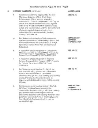 Bakersfield, California, August 12, 2015 – Page 5
8. CONSENT CALENDAR continued
f. Resolution confirming approval by the City
Manager designee of the Chief Code
Enforcement Officer’s report regarding
assessments of certain properties in the City for
which structures have been secured against
entry or for the abatement of certain weeds,
debris and waste matter and the demolishment
of dangerous buildings and authorizing
collection of the assessments by the Kern
County Tax Collector.
g. Resolution authorizing the City to enter into
agreement with the California High-Speed Rail
Authority to initiate the preparation of a High
Speed Rail Station Area Plan for Downtown
Bakersfield.
h. A Resolution of Local Support of Congestion
Mitigation and Air Quality (CMAQ) Projects for
Federal Fiscal Years 2016/2017 & 2017/2018.
i. A Resolution of Local Support of Regional
Surface Transportation Program (RSTP) Projects
for Federal Fiscal Years 2016/2017 and
2017/2018.
j. Resolution determining that E.J. Ward, Inc.
automated fueling systems and subsequent
service and maintenance cannot be
obtained through the usual bidding procedures
and authorizing the Finance Director to
dispense with bidding therefore, not to exceed
$70,000.
k. Resolution determining that certain GeoTab
GPS Fleet Tracking Systems cannot be
reasonably obtained through the usual bidding
procedures and authorizing the Finance
Director to dispense with bidding therefore and
purchase GeoTab GPS Fleet Tracking Systems
from Blackhole Technologies, Inc., not to
exceed $40,000.
ACTION TAKEN
RES 098-15
REMOVED FOR
SEPARATE
CONSIDERATION
RES 100-15
RES 101-15
RES 102-15
REMOVED FOR
SEPARATE
CONSIDERATION
 