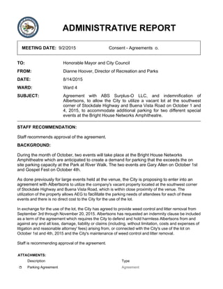 ADMINISTRATIVE REPORT
MEETING DATE: 9/2/2015 Consent - Agreements o.
TO: Honorable Mayor and City Council
FROM: Dianne Hoover, Director of Recreation and Parks
DATE: 8/14/2015
WARD: Ward 4
SUBJECT: Agreement with ABS Surplus-O LLC, and indemnification of
Albertsons, to allow the City to utilize a vacant lot at the southwest
corner of Stockdale Highway and Buena Vista Road on October 1 and
4, 2015, to accommodate additional parking for two different special
events at the Bright House Networks Amphitheatre.
STAFF RECOMMENDATION:
Staff recommends approval of the agreement.
BACKGROUND:
During the month of October, two events will take place at the Bright House Networks
Amphitheatre which are anticipated to create a demand for parking that the exceeds the on
site parking capacity at the Park at River Walk. The two events are Gary Allen on October 1st
and Gospel Fest on October 4th.
As done previously for large events held at the venue, the City is proposing to enter into an
agreement with Albertsons to utilize the company's vacant property located at the southwest corner
of Stockdale Highway and Buena Vista Road, which is within close proximity of the venue. The
utilization of the property allows AEG to facilitate the parking needs of attendees for each of these
events and there is no direct cost to the City for the use of the lot.
In exchange for the use of the lot, the City has agreed to provide weed control and litter removal from
September 3rd through November 20, 2015. Albertsons has requested an indemnity clause be included
as a term of the agreement which requires the City to defend and hold harmless Albertsons from and
against any and all loss, damage, liability or claims (including, without limitation, costs and expenses of
litigation and reasonable attorney' fees) arising from, or connected with the City's use of the lot on
October 1st and 4th, 2015 and the City's maintenance of weed control and litter removal.
Staff is recommending approval of the agreement.
ATTACHMENTS:
Description Type
Parking Agreement Agreement
 