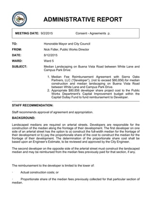 ADMINISTRATIVE REPORT
MEETING DATE: 9/2/2015 Consent - Agreements p.
TO: Honorable Mayor and City Council
FROM: Nick Fidler, Public Works Director
DATE: 8/12/2015
WARD: Ward 5
SUBJECT: Median Landscaping on Buena Vista Road between White Lane and
Campus Park Drive:
Median Fee Reimbursement Agreement with Sierra Oaks
Partners, LLC (“Developer”), (not to exceed $80,856) for median
construction and median landscaping on Buena Vista Road
between White Lane and Campus Park Drive.
1.
Appropriate $80,856 developer share project cost to the Public
Works Department's Capital Improvement budget within the
Capital Outlay Fund to fund reimbursement to Developer.
2.
STAFF RECOMMENDATION:
Staff recommends approval of agreement and appropriation.
BACKGROUND:
Landscaped medians are required on arterial streets. Developers are responsible for the
construction of the median along the frontage of their development. The first developer on one
side of an arterial street has the option to a) construct the full-width median for the frontage of
their development or b) pay the proportionate share of the cost to construct the median for the
frontage of their development. The determination of the proportionate share cost shall be
based upon an Engineer’s Estimate, to be reviewed and approved by the City Engineer.
The second developer on the opposite side of the arterial street must construct the landscaped
median and may be reimbursed from the median fees previously paid for that section, if any.
The reimbursement to the developer is limited to the lower of:
· Actual construction costs; or
· Proportionate share of the median fees previously collected for that particular section of
median.
 