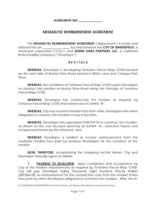 AGREEMENT NO. _______________
MEDIAN FEE REIMBURSEMENT AGREEMENT
This MEDIAN FEE REIMBURSEMENT AGREEMENT (“Agreement”) is made and
entered into on __________________ by and between the CITY OF BAKERSFIELD, a
municipal corporation (“City”), and SIERRA OAKS PARTNERS, LLC, a California
limited liability company (“Developer”).
R E C I T A L S
WHEREAS, Developer is developing Tentative Parcel Map 12100 located
on the west side of Buena Vista Road between White Lane and Campus Park
Drive;
WHEREAS, the conditions of Tentative Parcel Map 12100 require Developer
to construct the median on Buena Vista Road along the frontage of Tentative
Parcel Map 12100;
WHEREAS, Developer has constructed the median as required by
Tentative Parcel Map 12100 and referenced on Exhibit “B”;
WHEREAS, City has received median fees from other developers who were
obligated to construct the median or pay in lieu fees;
WHEREAS, Developer has expended $189,579.54 to construct the median,
as shown on the cost account summary on Exhibit “A”, attached hereto and
incorporated herein by this reference; and
WHEREAS, Developer is entitled to receive reimbursement from the
available median fees paid by previous developers for the construct of the
median.
NOW, THEREFORE, incorporating the foregoing recitals herein, City and
Developer mutually agree as follows:
1. PAYMENT TO DEVELOPER. Upon completion and acceptance by
City of the median improvements as required by Tentative Parcel Map 12100,
City will pay Developer Eighty Thousand, Eight Hundred Fifty-Six Dollars
($80,856.00) as reimbursement for the construction costs from the median in-lieu
fees paid by other developers obligated to construct the median. After the In-
G:GROUPDATAGREEMENTSSierra Oaks Partners, LLCBuena Vista Median reimbursement.docx
Page 1 of 4
 