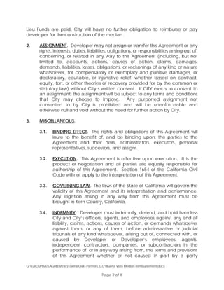 Lieu Funds are paid, City will have no further obligation to reimburse or pay
developer for the construction of the median.
2. ASSIGNMENT. Developer may not assign or transfer this Agreement or any
rights, interests, duties, liabilities, obligations, or responsibilities arising out of,
concerning, or related in any way to this Agreement (including, but not
limited to, accounts, actions, causes of action, claims, damages,
demands, liabilities, losses, obligations, or reckonings of any kind or nature
whatsoever, for compensatory or exemplary and punitive damages, or
declaratory, equitable, or injunctive relief, whether based on contract,
equity, tort, or other theories of recovery provided for by the common or
statutory law) without City’s written consent. If CITY elects to consent to
an assignment, the assignment will be subject to any terms and conditions
that City may choose to impose. Any purported assignment not
consented to by City is prohibited and will be unenforceable and
otherwise null and void without the need for further action by City.
3. MISCELLANEOUS.
3.1. BINDING EFFECT. The rights and obligations of this Agreement will
inure to the benefit of, and be binding upon, the parties to the
Agreement and their heirs, administrators, executors, personal
representatives, successors, and assigns.
3.2. EXECUTION. This Agreement is effective upon execution. It is the
product of negotiation and all parties are equally responsible for
authorship of this Agreement. Section 1654 of the California Civil
Code will not apply to the interpretation of this Agreement.
3.3. GOVERNING LAW. The laws of the State of California will govern the
validity of this Agreement and its interpretation and performance.
Any litigation arising in any way from this Agreement must be
brought in Kern County, California.
3.4. INDEMNITY. Developer must indemnify, defend, and hold harmless
City and City’s officers, agents, and employees against any and all
liability, claims, actions, causes of action, or demands whatsoever
against them, or any of them, before administrative or judicial
tribunals of any kind whatsoever, arising out of, connected with, or
caused by Developer or Developer’s employees, agents,
independent contractors, companies, or subcontractors in the
performance of, or in any way arising from, the terms and provisions
of this Agreement whether or not caused in part by a party
G:GROUPDATAGREEMENTSSierra Oaks Partners, LLCBuena Vista Median reimbursement.docx
Page 2 of 4
 