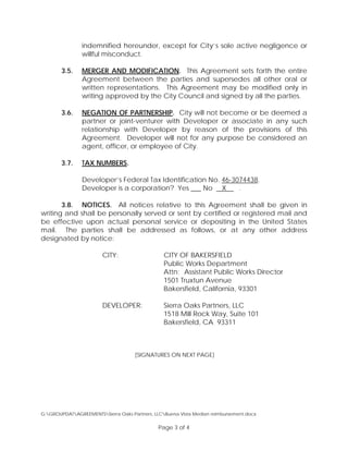 indemnified hereunder, except for City’s sole active negligence or
willful misconduct.
3.5. MERGER AND MODIFICATION. This Agreement sets forth the entire
Agreement between the parties and supersedes all other oral or
written representations. This Agreement may be modified only in
writing approved by the City Council and signed by all the parties.
3.6. NEGATION OF PARTNERSHIP. City will not become or be deemed a
partner or joint-venturer with Developer or associate in any such
relationship with Developer by reason of the provisions of this
Agreement. Developer will not for any purpose be considered an
agent, officer, or employee of City.
3.7. TAX NUMBERS.
Developer’s Federal Tax Identification No. 46-3074438.
Developer is a corporation? Yes ___ No X .
3.8. NOTICES. All notices relative to this Agreement shall be given in
writing and shall be personally served or sent by certified or registered mail and
be effective upon actual personal service or depositing in the United States
mail. The parties shall be addressed as follows, or at any other address
designated by notice:
CITY: CITY OF BAKERSFIELD
Public Works Department
Attn: Assistant Public Works Director
1501 Truxtun Avenue
Bakersfield, California, 93301
DEVELOPER: Sierra Oaks Partners, LLC
1518 Mill Rock Way, Suite 101
Bakersfield, CA 93311
[SIGNATURES ON NEXT PAGE]
G:GROUPDATAGREEMENTSSierra Oaks Partners, LLCBuena Vista Median reimbursement.docx
Page 3 of 4
 