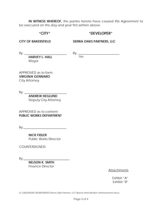 IN WITNESS WHEREOF, the parties hereto have caused this Agreement to
be executed on the day and year first written above.
“CITY” “DEVELOPER”
CITY OF BAKERSFIELD
By:
HARVEY L. HALL
Mayor
APPROVED as to form:
VIRGINIA GENNARO
City Attorney
By:
ANDREW HEGLUND
Deputy City Attorney
APPROVED as to content:
PUBLIC WORKS DEPARTMENT
By:___________________________
NICK FIDLER
Public Works Director
COUNTERSIGNED:
By:_____________________________
NELSON K. SMITH
Finance Director
SIERRA OAKS PARTNERS, LLC
By: __________________________
Title:
Attachments
Exhibit “A”
Exhibit “B”
G:GROUPDATAGREEMENTSSierra Oaks Partners, LLCBuena Vista Median reimbursement.docx
Page 4 of 4
 