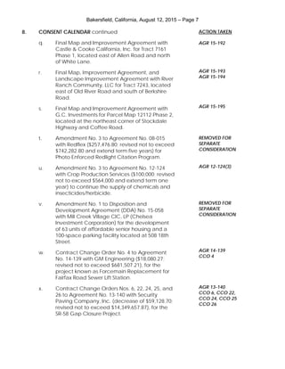 Bakersfield, California, August 12, 2015 – Page 7
8. CONSENT CALENDAR continued
q. Final Map and Improvement Agreement with
Castle & Cooke California, Inc. for Tract 7161
Phase 1, located east of Allen Road and north
of White Lane.
r. Final Map, Improvement Agreement, and
Landscape Improvement Agreement with River
Ranch Community, LLC for Tract 7243, located
east of Old River Road and south of Berkshire
Road.
s. Final Map and Improvement Agreement with
G.C. Investments for Parcel Map 12112 Phase 2,
located at the northeast corner of Stockdale
Highway and Coffee Road.
t. Amendment No. 3 to Agreement No. 08-015
with Redflex ($257,476.80; revised not to exceed
$742,282.80 and extend term five years) for
Photo Enforced Redlight Citation Program.
u. Amendment No. 3 to Agreement No. 12-124
with Crop Production Services ($100,000; revised
not to exceed $564,000 and extend term one
year) to continue the supply of chemicals and
insecticides/herbicide.
v. Amendment No. 1 to Disposition and
Development Agreement (DDA) No. 15-058
with Mill Creek Village CIC, LP (Chelsea
Investment Corporation) for the development
of 63 units of affordable senior housing and a
100-space parking facility located at 508 18th
Street.
w. Contract Change Order No. 4 to Agreement
No. 14-139 with GM Engineering ($18,080.27;
revised not to exceed $681,507.21), for the
project known as Forcemain Replacement for
Fairfax Road Sewer Lift Station.
x. Contract Change Orders Nos. 6, 22, 24, 25, and
26 to Agreement No. 13-140 with Security
Paving Company, Inc. (decrease of $59,128.70;
revised not to exceed $14,349,657.87), for the
SR-58 Gap Closure Project.
ACTION TAKEN
AGR 15-192
AGR 15-193
AGR 15-194
AGR 15-195
REMOVED FOR
SEPARATE
CONSIDERATION
AGR 12-124(3)
REMOVED FOR
SEPARATE
CONSIDERATION
AGR 14-139
CCO 4
AGR 13-140
CCO 6, CCO 22,
CCO 24, CCO 25
CCO 26
 