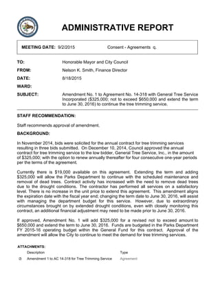 ADMINISTRATIVE REPORT
MEETING DATE: 9/2/2015 Consent - Agreements q.
TO: Honorable Mayor and City Council
FROM: Nelson K. Smith, Finance Director
DATE: 8/18/2015
WARD:
SUBJECT: Amendment No. 1 to Agreement No. 14-318 with General Tree Service
Incorporated ($325,000; not to exceed $650,000 and extend the term
to June 30, 2016) to continue the tree trimming service.
STAFF RECOMMENDATION:
Staff recommends approval of amendment.
BACKGROUND:
In November 2014, bids were solicited for the annual contract for tree trimming services
resulting in three bids submitted. On December 10, 2014, Council approved the annual
contract for tree trimming service to the low bidder, General Tree Service, Inc., in the amount
of $325,000; with the option to renew annually thereafter for four consecutive one-year periods
per the terms of the agreement.
Currently there is $19,000 available on this agreement. Extending the term and adding
$325,000 will allow the Parks Department to continue with the scheduled maintenance and
removal of dead trees. Contract activity has increased with the need to remove dead trees
due to the drought conditions. The contractor has performed all services on a satisfactory
level. There is no increase in the unit price to extend this agreement. This amendment aligns
the expiration date with the fiscal year end; changing the term date to June 30, 2016, will assist
with managing the department budget for this service. However, due to extraordinary
circumstances brought on by extended drought conditions, even with closely monitoring this
contract, an additional financial adjustment may need to be made prior to June 30, 2016.
If approved, Amendment No. 1 will add $325,000 for a revised not to exceed amount to
$650,000 and extend the term to June 30, 2016. Funds are budgeted in the Parks Department
FY 2015-16 operating budget within the General Fund for this contract. Approval of the
amendment will allow the City to continue to meet the demand for tree trimming services.
ATTACHMENTS:
Description Type
Amendment 1 to AC 14-318 for Tree Trimming Service Agreement
 