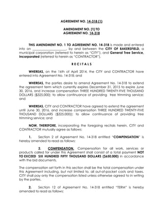 AGREEMENT NO. 14-318 (1)
AMENDMENT NO. [1] TO
AGREEMENT NO. 14-318
THIS AMENDMENT NO. 1 TO AGREEMENT NO. 14-318 is made and entered
into on _____________________, by and between the CITY OF BAKERSFIELD, a
municipal corporation (referred to herein as “CITY”), and General Tree Service,
Incorporated (referred to herein as “CONTRACTOR”).
R E C I T A L S
WHEREAS, on the 16th of April 2014, the CITY and CONTRACTOR have
entered into Agreement No. 14-318; and
WHEREAS, the parties desire to amend Agreement No. 14-318 to extend
the agreement term which currently expires December 31, 2015 to expire June
30, 2016, and increase compensation THREE HUNDRED TWENTY-FIVE THOUSAND
DOLLARS ($325,000); to allow continuance of providing tree trimming service;
and
WHEREAS, CITY and CONTRACTOR have agreed to extend the agreement
until June 30, 2016, and increase compensation THREE HUNDRED TWENTY-FIVE
THOUSAND DOLLARS ($325,000)); to allow continuance of providing tree
trimming service; and
NOW, THEREFORE, incorporating the foregoing recitals herein, CITY and
CONTRACTOR mutually agree as follows:
1. Section 2 of Agreement No. 14-318 entitled “COMPENSATION” is
hereby amended to read as follows:
2. COMPENSATION. Compensation for all work, services or
products called for under this Agreement shall consist of a total payment NOT
TO EXCEED SIX HUNDRED FIFTY THOUSAND DOLLARS ($650,000) in accordance
with the bid documents.
The compensation set forth in this section shall be the total compensation under
this Agreement including, but not limited to, all out-of-pocket costs and taxes.
CITY shall pay only the compensation listed unless otherwise agreed to in writing
by the parties.
2. Section 12 of Agreement No. 14-318 entitled “TERM” is hereby
amended to read as follows:
 