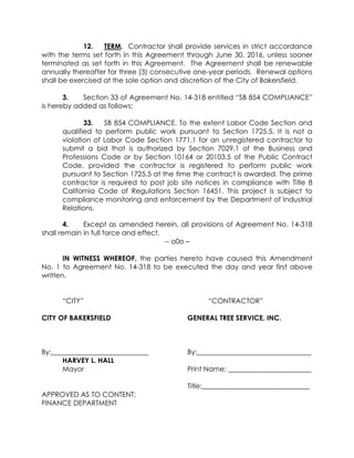 12. TERM. Contractor shall provide services in strict accordance
with the terms set forth in this Agreement through June 30, 2016, unless sooner
terminated as set forth in this Agreement. The Agreement shall be renewable
annually thereafter for three (3) consecutive one-year periods. Renewal options
shall be exercised at the sole option and discretion of the City of Bakersfield.
3. Section 33 of Agreement No. 14-318 entitled “SB 854 COMPLIANCE”
is hereby added as follows;
33. SB 854 COMPLIANCE. To the extent Labor Code Section and
qualified to perform public work pursuant to Section 1725.5. It is not a
violation of Labor Code Section 1771.1 for an unregistered contractor to
submit a bid that is authorized by Section 7029.1 of the Business and
Professions Code or by Section 10164 or 20103.5 of the Public Contract
Code, provided the contractor is registered to perform public work
pursuant to Section 1725.5 at the time the contract is awarded. The prime
contractor is required to post job site notices in compliance with Title 8
California Code of Regulations Section 16451. This project is subject to
compliance monitoring and enforcement by the Department of Industrial
Relations.
4. Except as amended herein, all provisions of Agreement No. 14-318
shall remain in full force and effect.
-- o0o –
IN WITNESS WHEREOF, the parties hereto have caused this Amendment
No. 1 to Agreement No. 14-318 to be executed the day and year first above
written.
“CITY” “CONTRACTOR”
CITY OF BAKERSFIELD GENERAL TREE SERVICE, INC.
By:____________________________ By:_________________________________
HARVEY L. HALL
Mayor Print Name: ________________________
Title:_______________________________
APPROVED AS TO CONTENT:
FINANCE DEPARTMENT
 