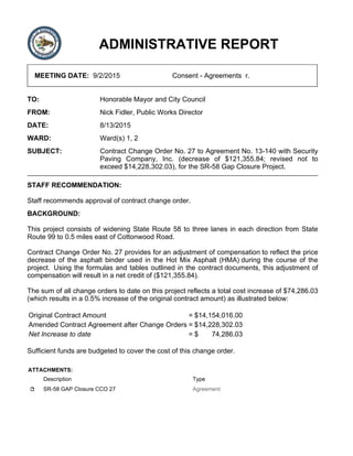 ADMINISTRATIVE REPORT
MEETING DATE: 9/2/2015 Consent - Agreements r.
TO: Honorable Mayor and City Council
FROM: Nick Fidler, Public Works Director
DATE: 8/13/2015
WARD: Ward(s) 1, 2
SUBJECT: Contract Change Order No. 27 to Agreement No. 13-140 with Security
Paving Company, Inc. (decrease of $121,355.84; revised not to
exceed $14,228,302.03), for the SR-58 Gap Closure Project.
STAFF RECOMMENDATION:
Staff recommends approval of contract change order.
BACKGROUND:
This project consists of widening State Route 58 to three lanes in each direction from State
Route 99 to 0.5 miles east of Cottonwood Road.
Contract Change Order No. 27 provides for an adjustment of compensation to reflect the price
decrease of the asphalt binder used in the Hot Mix Asphalt (HMA) during the course of the
project. Using the formulas and tables outlined in the contract documents, this adjustment of
compensation will result in a net credit of ($121,355.84).
The sum of all change orders to date on this project reflects a total cost increase of $74,286.03
(which results in a 0.5% increase of the original contract amount) as illustrated below:
Original Contract Amount = $14,154,016.00
Amended Contract Agreement after Change Orders = $14,228,302.03
Net Increase to date = $ 74,286.03
Sufficient funds are budgeted to cover the cost of this change order.
ATTACHMENTS:
Description Type
SR-58 GAP Closure CCO 27 Agreement
 