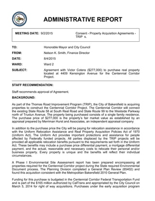 ADMINISTRATIVE REPORT
MEETING DATE: 9/2/2015 Consent - Property Acquisition Agreements -
TRIP s.
TO: Honorable Mayor and City Council
FROM: Nelson K. Smith, Finance Director
DATE: 8/4/2015
WARD: Ward 2
SUBJECT: Agreement with Victor Cotera ($277,000) to purchase real property
located at 4409 Kensington Avenue for the Centennial Corridor
Project.
STAFF RECOMMENDATION:
Staff recommends approval of Agreement.
BACKGROUND:
As part of the Thomas Road Improvement Program (TRIP), the City of Bakersfield is acquiring
properties to construct the Centennial Corridor Project. The Centennial Corridor will connect
the existing State Route 58 at South Real Road and State Route 99 to the Westside Parkway
north of Truxtun Avenue. The property being purchased consists of a single family residence.
The purchase price of $277,000 is the property’s fair market value as established by an
appraisal prepared by Merriman Hurst and Associates, an independent appraisal company
In addition to the purchase price the City will be paying for relocation assistance in accordance
with the Uniform Relocation Assistance and Real Property Acquisition Policies Act of 1970
(Uniform Act). The Uniform Act provides important protections and assistance for people
affected by Federally funded projects. All parties displaced by the TRIP projects will be
provided all applicable relocation benefits pursuant to the requirements set forth in the Uniform
Act. These benefits may include a purchase price differential payment, a mortgage differential
payment, and the actual, reasonable and necessary costs to relocate their personal and/or
business property. Every property is unique and the benefits will reflect their individual
circumstances.
A Phase I Environmental Site Assessment report has been prepared encompassing all
properties required for the Centennial Corridor project during the State required Environmental
Document process. The Planning Division completed a General Plan Review (65402) and
found this acquisition consistent with the Metropolitan Bakersfield 2010 General Plan.
Funding for this purchase is budgeted in the Centennial Corridor Federal Transportation Fund
and is part of the $165 million authorized by CalTrans and appropriated by the City Council on
March 5, 2014 for right of way acquisitions. Purchases under the early acquisition program
 