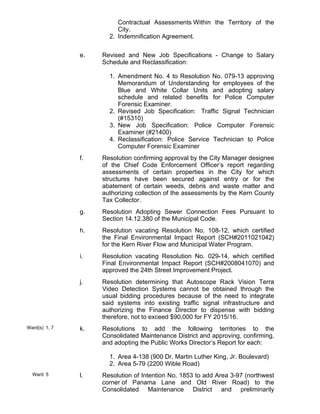 Contractual Assessments Within the Territory of the
City.
Indemnification Agreement.2.
e. Revised and New Job Specifications - Change to Salary
Schedule and Reclassification:
Amendment No. 4 to Resolution No. 079-13 approving
Memorandum of Understanding for employees of the
Blue and White Collar Units and adopting salary
schedule and related benefits for Police Computer
Forensic Examiner.
1.
Revised Job Specification: Traffic Signal Technician
(#15310)
2.
New Job Specification: Police Computer Forensic
Examiner (#21400)
3.
Reclassification: Police Service Technician to Police
Computer Forensic Examiner
4.
f. Resolution confirming approval by the City Manager designee
of the Chief Code Enforcement Officer’s report regarding
assessments of certain properties in the City for which
structures have been secured against entry or for the
abatement of certain weeds, debris and waste matter and
authorizing collection of the assessments by the Kern County
Tax Collector.
g. Resolution Adopting Sewer Connection Fees Pursuant to
Section 14.12.380 of the Municipal Code.
h. Resolution vacating Resolution No. 108-12, which certified
the Final Environmental Impact Report (SCH#2011021042)
for the Kern River Flow and Municipal Water Program.
i. Resolution vacating Resolution No. 029-14, which certified
Final Environmental Impact Report (SCH#2008041070) and
approved the 24th Street Improvement Project.
j. Resolution determining that Autoscope Rack Vision Terra
Video Detection Systems cannot be obtained through the
usual bidding procedures because of the need to integrate
said systems into existing traffic signal infrastructure and
authorizing the Finance Director to dispense with bidding
therefore, not to exceed $90,000 for FY 2015/16.
Ward(s) 1, 7 k. Resolutions to add the following territories to the
Consolidated Maintenance District and approving, confirming,
and adopting the Public Works Director’s Report for each:
Area 4-138 (900 Dr. Martin Luther King, Jr. Boulevard)1.
Area 5-79 (2200 Wible Road)2.
Ward 5 l. Resolution of Intention No. 1853 to add Area 3-97 (northwest
corner of Panama Lane and Old River Road) to the
Consolidated Maintenance District and preliminarily
 