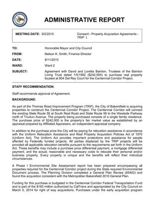 ADMINISTRATIVE REPORT
MEETING DATE: 9/2/2015 Consent - Property Acquisition Agreements -
TRIP t.
TO: Honorable Mayor and City Council
FROM: Nelson K. Smith, Finance Director
DATE: 8/11/2015
WARD: Ward 2
SUBJECT: Agreement with David and Loretta Bainton, Trustees of the Bainton
Living Trust dated 1/5/1992 ($242,000) to purchase real property
located at 804 Del Rey Court for the Centennial Corridor Project.
STAFF RECOMMENDATION:
Staff recommends approval of Agreement.
BACKGROUND:
As part of the Thomas Road Improvement Program (TRIP), the City of Bakersfield is acquiring
properties to construct the Centennial Corridor Project. The Centennial Corridor will connect
the existing State Route 58 at South Real Road and State Route 99 to the Westside Parkway
north of Truxtun Avenue. The property being purchased consists of a single family residence.
The purchase price of $242,000 is the property’s fair market value as established by an
appraisal prepared by Affiliated Appraisers, an independent appraisal company
In addition to the purchase price the City will be paying for relocation assistance in accordance
with the Uniform Relocation Assistance and Real Property Acquisition Policies Act of 1970
(Uniform Act). The Uniform Act provides important protections and assistance for people
affected by Federally funded projects. All parties displaced by the TRIP projects will be
provided all applicable relocation benefits pursuant to the requirements set forth in the Uniform
Act. These benefits may include a purchase price differential payment, a mortgage differential
payment, and the actual, reasonable and necessary costs to relocate their personal and/or
business property. Every property is unique and the benefits will reflect their individual
circumstances.
A Phase I Environmental Site Assessment report has been prepared encompassing all
properties required for the Centennial Corridor project during the State required Environmental
Document process. The Planning Division completed a General Plan Review (65402) and
found this acquisition consistent with the Metropolitan Bakersfield 2010 General Plan.
Funding for this purchase is budgeted in the Centennial Corridor Federal Transportation Fund
and is part of the $165 million authorized by CalTrans and appropriated by the City Council on
March 5, 2014 for right of way acquisitions. Purchases under the early acquisition program
 