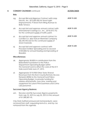 Bakersfield, California, August 12, 2015 – Page 9
8. CONSENT CALENDAR continued
Bids:
ag. Accept Bid and Approve Contract with Loop
Electric, Inc. ($73,845.00) for Street Light
Improvements: P Street from Ming Avenue to
Belle Terrace.
ah. Accept bid and approve annual contract with
International Coatings Co., Inc., ($142,813.75)
for the continued supply of traffic paint.
ai. Accept bid and approve annual contract to
Cal Mat Co. dba Vulcan Materials Company
($6,395,943.63) for the continued supply of
street materials.
aj. Accept bid and approve contract with
Precision Fertilizer Spreading (not to exceed
$109,000) for annual Hauling and Spreading of
Biosolids.
Miscellaneous:
ak. Appropriate $8,800 in contributions from the
Bakersfield Foundation to the Police
Department Operating Budget within
the General Fund to offset the costs of the K-9
trials event held June 27, 2015.
al. Appropriate $110,900 Other State Shared
Revenues from the Kern County Remote Access
Network (RAN) to the General Fund Police
Operating Budget, to provide funding for
salaries and benefits, over-time, training and
equipment for Latent Print Examiners and Crime
Lab personnel.
Successor Agency Business:
am. Receive and file Successor Agency payments
from July 10, 2015 to July 30, 2015 in the amount
of $1,080,801.45.
City Clerk Gafford announced memorandums were
received from staff, requesting items 8.o. and 8.p. be
removed from the agenda.
ACTION TAKEN
AGR 15-202
AGR 15-203
AGR 15-204
AGR 15-205
 