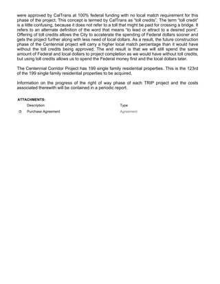 were approved by CalTrans at 100% federal funding with no local match requirement for this
phase of the project. This concept is termed by CalTrans as “toll credits”. The term “toll credit”
is a little confusing, because it does not refer to a toll that might be paid for crossing a bridge. It
refers to an alternate definition of the word that means “to lead or attract to a desired point”.
Offering of toll credits allows the City to accelerate the spending of Federal dollars sooner and
gets the project further along with less need of local dollars. As a result, the future construction
phase of the Centennial project will carry a higher local match percentage than it would have
without the toll credits being approved. The end result is that we will still spend the same
amount of Federal and local dollars to project completion as we would have without toll credits,
but using toll credits allows us to spend the Federal money first and the local dollars later.
The Centennial Corridor Project has 199 single family residential properties. This is the 123rd
of the 199 single family residential properties to be acquired.
Information on the progress of the right of way phase of each TRIP project and the costs
associated therewith will be contained in a periodic report.
ATTACHMENTS:
Description Type
Purchase Agreement Agreement
 