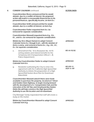 Bakersfield, California, August 12, 2015 – Page 10
8. CONSENT CALENDAR continued
Councilmember Rivera announced that he would
abstain, due to a conflict of interest, the proposed
action will result in a measurable financial loss to his
personal finances, specifically income, on item 8.v.
Councilmember Smith announced that he would
abstain, due to a conflict of interest, on item 8.p.
Councilmember Parlier requested item 8.e. be
removed for separate consideration.
Councilmember Maxwell requested items 8.g., 8.k.,
8.t., and 8.v. be removed for separate consideration.
Motion by Vice-Mayor Hanson to adopt Consent
Calendar items 8.a. through 8.am., with the deletion of
items o and p, and removal of items 8.e., 8.g., 8.k., 8.t.,
8.v. for separate consideration.
e. Amendment No. 18 to Resolution No. 44-93
setting salaries and related benefits for the
Temporary Unit (Transportation Officer I – III,
Police Department).
Motion by Councilmember Parlier to adopt Consent
Calendar item 8.e.
g. Resolution authorizing the City to enter into
agreement with the California High-Speed Rail
Authority to initiate the preparation of a High
Speed Rail Station Area Plan for Downtown
Bakersfield.
Councilmember Maxwell asked if there were funds
available to purchase the property, located on F Street
and Golden State Highway, to begin moving forward
with the development of a transportation hub and the
relocation of the GET Bus and Greyhound Bus Station;
thinks this will help convince the High Speed Rail
Authority to use this location and not downtown.
City Manager Tandy responded that staff will create a
study on the matter.
Motion by Councilmember Maxwell to adopt Consent
Calendar item 8.g.
ACTION TAKEN
APPROVED
RES 44-93(18)
APPROVED
RES 099-15
AGR 15-189
APPROVED
 