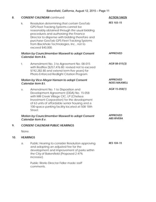Bakersfield, California, August 12, 2015 – Page 11
8. CONSENT CALENDAR continued
k. Resolution determining that certain GeoTab
GPS Fleet Tracking Systems cannot be
reasonably obtained through the usual bidding
procedures and authorizing the Finance
Director to dispense with bidding therefore and
purchase GeoTab GPS Fleet Tracking Systems
from Blackhole Technologies, Inc., not to
exceed $40,000.
Motion by Councilmember Maxwell to adopt Consent
Calendar item 8.k.
t. Amendment No. 3 to Agreement No. 08-015
with Redflex ($257,476.80; revised not to exceed
$742,282.80 and extend term five years) for
Photo Enforced Redlight Citation Program.
Motion by Vice-Mayor Hanson to adopt Consent
Calendar item 8.t.
v. Amendment No. 1 to Disposition and
Development Agreement (DDA) No. 15-058
with Mill Creek Village CIC, LP (Chelsea
Investment Corporation) for the development
of 63 units of affordable senior housing and a
100-space parking facility located at 508 18th
Street.
Motion by Councilmember Maxwell to adopt Consent
Calendar item 8.v.
9. CONSENT CALENDAR PUBLIC HEARINGS
None.
10. HEARINGS
a. Public Hearing to consider Resolution approving
and adopting an adjusted fee for the
development and improvement of parks within
the City of Bakersfield (Proposed 2.47%
increase).
Public Works Director Fidler made staff
comments.
ACTION TAKEN
RES 103-15
APPROVED
AGR 08-015(3)
APPROVED
NOES MAXWELL
AGR 15-058(1)
APPROVED
ABS RIVERA
RES 104-15
 