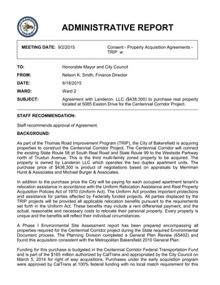 ADMINISTRATIVE REPORT
MEETING DATE: 9/2/2015 Consent - Property Acquisition Agreements -
TRIP w.
TO: Honorable Mayor and City Council
FROM: Nelson K. Smith, Finance Director
DATE: 8/18/2015
WARD: Ward 2
SUBJECT: Agreement with Landeron, LLC ($438,300) to purchase real property
located at 5085 Easton Drive for the Centennial Corridor Project.
STAFF RECOMMENDATION:
Staff recommends approval of Agreement.
BACKGROUND:
As part of the Thomas Road Improvement Program (TRIP), the City of Bakersfield is acquiring
properties to construct the Centennial Corridor Project. The Centennial Corridor will connect
the existing State Route 58 at South Real Road and State Route 99 to the Westside Parkway
north of Truxtun Avenue. This is the third multi-family zoned property to be acquired. The
property is owned by Landeron LLC which operates the two duplex apartment units. The
purchase price of $438,300 is product of negotiations based on appraisals by Merriman
Hurst & Associates and Michael Burger & Associates.
In addition to the purchase price the City will be paying for each occupied apartment tenant’s
relocation assistance in accordance with the Uniform Relocation Assistance and Real Property
Acquisition Policies Act of 1970 (Uniform Act). The Uniform Act provides important protections
and assistance for parties affected by Federally funded projects. All parties displaced by the
TRIP projects will be provided all applicable relocation benefits pursuant to the requirements
set forth in the Uniform Act. These benefits may include a rent differential payment, and the
actual, reasonable and necessary costs to relocate their personal property. Every property is
unique and the benefits will reflect their individual circumstances.
A Phase I Environmental Site Assessment report has been prepared encompassing all
properties required for the Centennial Corridor project during the State required Environmental
Document process. The Planning Division completed a General Plan Review (65402) and
found this acquisition consistent with the Metropolitan Bakersfield 2010 General Plan.
Funding for this purchase is budgeted in the Centennial Corridor Federal Transportation Fund
and is part of the $165 million authorized by CalTrans and appropriated by the City Council on
March 5, 2014 for right of way acquisitions. Purchases under the early acquisition program
were approved by CalTrans at 100% federal funding with no local match requirement for this
 
