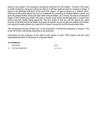 phase of the project. This concept is termed by CalTrans as “toll credits”. The term “toll credit”
is a little confusing, because it does not refer to a toll that might be paid for crossing a bridge. It
refers to an alternate definition of the word that means “to lead or attract to a desired point”.
Offering of toll credits allows the City to accelerate the spending of Federal dollars sooner and
gets the project further along with less need of local dollars. As a result, the future construction
phase of the Centennial project will carry a higher local match percentage than it would have
without the toll credits being approved. The end result is that we will still spend the same
amount of Federal and local dollars to project completion as we would have without toll credits,
but using toll credits allows us to spend the Federal money first and the local dollars later.
The Centennial Corridor Project has 12 full acquisition multi-family properties to acquire. This
is the 3rd of the multi-family properties to be acquired.
Information on the progress of the right of way phase of each TRIP project and the costs
associated therewith is contained in a periodic report.
ATTACHMENTS:
Description Type
Purchase Agreement Agreement
 