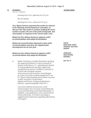 Bakersfield, California, August 12, 2015 – Page 12
10. HEARINGS
ITEM 10.A. CONTINUED
Hearing item 10.a. opened at 5:51 p.m.
No one spoke
Hearing item 10.a. closed at 5:51 p.m.
Vice-Mayor Hanson requested this matter be referred
to the Planning and Development Committee, to
discuss if the City wants to continue building the same
number of parks, the size of the parks being built, and
annexations, in response to the current water crisis.
Motion by Vice-Mayor Hanson to approve staff’s
recommendation and adopt the Resolution.
Motion by Councilmember Maxwell to deny staff’s
recommendation and deny the adjusted park
development fee for one year.
Motion by Vice-Mayor Hanson to approve staff’s
recommendation and adopt the Resolution.
b. Public Hearing to consider Resolution denying
the appeal by Robert G. Kuhs on behalf of
Estates at Rio Bravo, L.P., upholding the Board
of Zoning Adjustment decision approving
conditional use permit 15-0096 to construct a
70-foot tall monopole wireless
telecommunications facility camouflaged
as a pine tree with ancillary equipment in an
R-1 (One-Family Dwelling Zone) district located
at 4841 Ventana Canyon Drive.
(Applicant/Owner: Sequoia Deployment
Services, representing A&E Union Inc.)
City Clerk Gafford announced a staff
memorandum was received, transmitting the
corrected Planning Commission Resolution; in
addition, correspondence was received from
Thomas McGuire, of Verizon, providing a
supplemental statement regarding alternatives
2 through 5.
ACTION TAKEN
FAILED
NOES WEIR, SMITH,
HANSON, SULLIVAN,
PARLIER
APPROVED
NOES RIVERA,
MAXWELL
RES 105-15
 