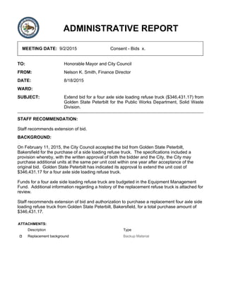 ADMINISTRATIVE REPORT
MEETING DATE: 9/2/2015 Consent - Bids x.
TO: Honorable Mayor and City Council
FROM: Nelson K. Smith, Finance Director
DATE: 8/18/2015
WARD:
SUBJECT: Extend bid for a four axle side loading refuse truck ($346,431.17) from
Golden State Peterbilt for the Public Works Department, Solid Waste
Division.
STAFF RECOMMENDATION:
Staff recommends extension of bid.
BACKGROUND:
On February 11, 2015, the City Council accepted the bid from Golden State Peterbilt,
Bakersfield for the purchase of a side loading refuse truck. The specifications included a
provision whereby, with the written approval of both the bidder and the City, the City may
purchase additional units at the same per unit cost within one year after acceptance of the
original bid. Golden State Peterbilt has indicated its approval to extend the unit cost of
$346,431.17 for a four axle side loading refuse truck.
Funds for a four axle side loading refuse truck are budgeted in the Equipment Management
Fund. Additional information regarding a history of the replacement refuse truck is attached for
review.
Staff recommends extension of bid and authorization to purchase a replacement four axle side
loading refuse truck from Golden State Peterbilt, Bakersfield, for a total purchase amount of
$346,431.17.
ATTACHMENTS:
Description Type
Replacement background Backup Material
 