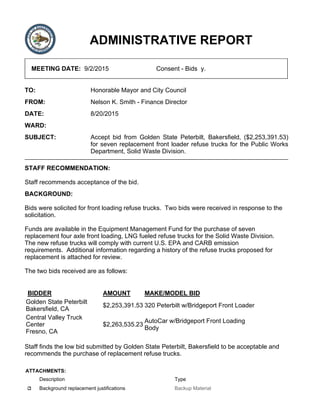ADMINISTRATIVE REPORT
MEETING DATE: 9/2/2015 Consent - Bids y.
TO: Honorable Mayor and City Council
FROM: Nelson K. Smith - Finance Director
DATE: 8/20/2015
WARD:
SUBJECT: Accept bid from Golden State Peterbilt, Bakersfield, ($2,253,391.53)
for seven replacement front loader refuse trucks for the Public Works
Department, Solid Waste Division.
STAFF RECOMMENDATION:
Staff recommends acceptance of the bid.
BACKGROUND:
Bids were solicited for front loading refuse trucks. Two bids were received in response to the
solicitation.
Funds are available in the Equipment Management Fund for the purchase of seven
replacement four axle front loading, LNG fueled refuse trucks for the Solid Waste Division.
The new refuse trucks will comply with current U.S. EPA and CARB emission
requirements. Additional information regarding a history of the refuse trucks proposed for
replacement is attached for review.
The two bids received are as follows:
BIDDER AMOUNT MAKE/MODEL BID
Golden State Peterbilt
Bakersfield, CA
$2,253,391.53 320 Peterbilt w/Bridgeport Front Loader
Central Valley Truck
Center
Fresno, CA
$2,263,535.23
AutoCar w/Bridgeport Front Loading
Body
Staff finds the low bid submitted by Golden State Peterbilt, Bakersfield to be acceptable and
recommends the purchase of replacement refuse trucks.
ATTACHMENTS:
Description Type
Background replacement justifications Backup Material
 
