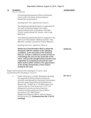 Bakersfield, California, August 12, 2015 – Page 13
10. HEARINGS
ITEM 10.B. CONTINUED
Community Development Director McIsaac
made staff comments and provided a
PowerPoint presentation.
Hearing item 10.b. opened at 6:34 p.m.
The following individuals spoke in opposition to
the staff recommendation: Ed Coyne,
representing Estates at Rio Bravo; Richelle
Cariño, representing D.R. Horton; and Craig
Michaud.
The following individuals spoke in support of the
staff recommendation: Melissa Samarin; Paul
Albritton, outside counsel for Verizon Wireless.
Hearing item 10.b. closed at 7:04 p.m.
Motion by Councilmember Weir to adopt the
Resolution with the addition of the following
conditions, at the discretion of the Planning
Director: include a sufficient amount of trees to
camouflage the area on the south side of the
tower; and provide drought tolerant bushes and
vegetation to completely surround the outer
block wall to further enhance the appearance
of the facility and provide a more natural
setting for the area.
Mayor Hall recessed the meeting at 7:15 p.m. and
reconvened the meeting at 7:22 p.m.
c. Public Hearing to consider Resolution denying
the appeals by Aneta Adams and Scott
Lehman and uphold the Planning Commission's
decision approving Planned Development
Review No. 15-0053 for a 125,000 square foot
retail center on 14.65 acres in a C-2-P.C.D
(Regional Commercial Zone-Planned
Commercial Development Zone) district
located at 1201 Allen Road.
(Applicant/Property Owner: Artisan Square
Investments LLC). (continued from the 7/22/15
meeting)
ACTION TAKEN
APPROVED
RES 106-15
 