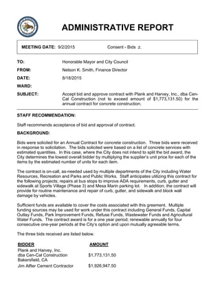 ADMINISTRATIVE REPORT
MEETING DATE: 9/2/2015 Consent - Bids z.
TO: Honorable Mayor and City Council
FROM: Nelson K. Smith, Finance Director
DATE: 8/18/2015
WARD:
SUBJECT: Accept bid and approve contract with Plank and Harvey, Inc., dba Cen-
Cal Construction (not to exceed amount of $1,773,131.50) for the
annual contract for concrete construction.
STAFF RECOMMENDATION:
Staff recommends acceptance of bid and approval of contract.
BACKGROUND:
Bids were solicited for an Annual Contract for concrete construction. Three bids were received
in response to solicitation. The bids solicited were based on a list of concrete services with
estimated quantities. In this case, where the City does not intend to split the bid award, the
City determines the lowest overall bidder by multiplying the supplier’s unit price for each of the
items by the estimated number of units for each item.
The contract is on-call, as-needed used by multiple departments of the City including Water
Resources, Recreation and Parks and Public Works. Staff anticipates utilizing this contract for
the following projects; repairs at bus stops to improve ADA requirements, curb, gutter and
sidewalk at Sports Village (Phase 3) and Mesa Marin parking lot. In addition, the contract will
provide for routine maintenance and repair of curb, gutter, and sidewalk and block wall
damage by vehicles.
Sufficient funds are available to cover the costs associated with this greement. Multiple
funding sources may be used for work under this contract including General Funds, Capital
Outlay Funds, Park Improvement Funds, Refuse Funds, Wastewater Funds and Agricultural
Water Funds. The contract award is for a one year period; renewable annually for four
consecutive one-year periods at the City’s option and upon mutually agreeable terms.
The three bids received are listed below.
BIDDER AMOUNT
Plank and Harvey, Inc.
dba Cen-Cal Construction
Bakersfield, CA
$1,773,131.50
Jim Alfter Cement Contractor $1,926,947.50
 