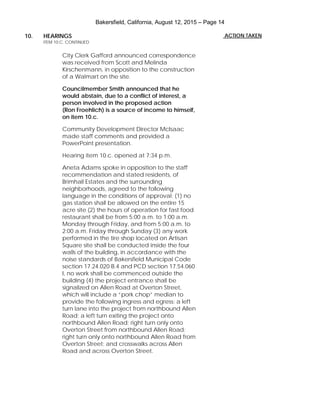 Bakersfield, California, August 12, 2015 – Page 14
10. HEARINGS
ITEM 10.C. CONTINUED
City Clerk Gafford announced correspondence
was received from Scott and Melinda
Kirschenmann, in opposition to the construction
of a Walmart on the site.
Councilmember Smith announced that he
would abstain, due to a conflict of interest, a
person involved in the proposed action
(Ron Froehlich) is a source of income to himself,
on item 10.c.
Community Development Director McIsaac
made staff comments and provided a
PowerPoint presentation.
Hearing item 10.c. opened at 7:34 p.m.
Aneta Adams spoke in opposition to the staff
recommendation and stated residents, of
Brimhall Estates and the surrounding
neighborhoods, agreed to the following
language in the conditions of approval: (1) no
gas station shall be allowed on the entire 15
acre site (2) the hours of operation for fast food
restaurant shall be from 5:00 a.m. to 1:00 a.m.
Monday through Friday, and from 5:00 a.m. to
2:00 a.m. Friday through Sunday (3) any work
performed in the tire shop located on Artisan
Square site shall be conducted inside the four
walls of the building, in accordance with the
noise standards of Bakersfield Municipal Code
section 17.24.020 B.4 and PCD section 17.54.060
I, no work shall be commenced outside the
building (4) the project entrance shall be
signalized on Allen Road at Overton Street,
which will include a “pork chop” median to
provide the following ingress and egress: a left
turn lane into the project from northbound Allen
Road; a left turn exiting the project onto
northbound Allen Road; right turn only onto
Overton Street from northbound Allen Road;
right turn only onto northbound Allen Road from
Overton Street; and crosswalks across Allen
Road and across Overton Street.
ACTION TAKEN
 