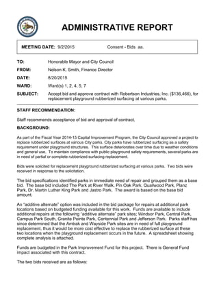 ADMINISTRATIVE REPORT
MEETING DATE: 9/2/2015 Consent - Bids aa.
TO: Honorable Mayor and City Council
FROM: Nelson K. Smith, Finance Director
DATE: 8/20/2015
WARD: Ward(s) 1, 2, 4, 5, 7
SUBJECT: Accept bid and approve contract with Robertson Industries, Inc. ($136,466), for
replacement playground rubberized surfacing at various parks.
STAFF RECOMMENDATION:
Staff recommends acceptance of bid and approval of contract.
BACKGROUND:
As part of the Fiscal Year 2014-15 Capital Improvement Program, the City Council approved a project to
replace rubberized surfaces at various City parks. City parks have rubberized surfacing as a safety
requirement under playground structures. This surface deteriorates over time due to weather conditions
and general use. To maintain compliance with public playground safety requirements, several parks are
in need of partial or complete rubberized surfacing replacement.
Bids were solicited for replacement playground rubberized surfacing at various parks. Two bids were
received in response to the solicitation.
The bid specifications identified parks in immediate need of repair and grouped them as a base
bid. The base bid included The Park at River Walk, Pin Oak Park, Quailwood Park, Planz
Park, Dr. Martin Luther King Park and Jastro Park. The award is based on the base bid
amount.
An “additive alternate” option was included in the bid package for repairs at additional park
locations based on budgeted funding available for this work. Funds are available to include
additional repairs at the following “additive alternate” park sites; Windsor Park, Central Park,
Campus Park South, Granite Pointe Park, Centennial Park and Jefferson Park. Parks staff has
since determined that the Amtrak and Wayside Park sites are in need of full playground
replacement, thus it would be more cost effective to replace the rubberized surface at these
two locations when the playground replacement occurs in the future. A spreadsheet showing
complete analysis is attached.
Funds are budgeted in the Park Improvement Fund for this project. There is General Fund
impact associated with this contract.
The two bids received are as follows:
 