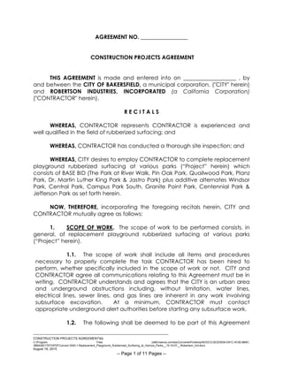 ___________________________________________________________________________
CONSTRUCTION PROJECTS AGREEMENTkb
C:Program Files (x86)neevia.comdocConverterProtempNVDCC3EDD5D8-D91C-4C50-8B9C-
38B428217EF0PDFConvert.3545.1.Replacement_Playground_Rubberized_Surfacing_at_Various_Parks__15-16-07__Robertson_Ind.docx
August 19, 2015
-- Page 1 of 11 Pages --
AGREEMENT NO. _________________
CONSTRUCTION PROJECTS AGREEMENT
THIS AGREEMENT is made and entered into on ___________________ , by
and between the CITY OF BAKERSFIELD, a municipal corporation, ("CITY" herein)
and ROBERTSON INDUSTRIES, INCORPORATED (a California Corporation)
("CONTRACTOR" herein).
R E C I T A L S
WHEREAS, CONTRACTOR represents CONTRACTOR is experienced and
well qualified in the field of rubberized surfacing; and
WHEREAS, CONTRACTOR has conducted a thorough site inspection; and
WHEREAS, CITY desires to employ CONTRACTOR to complete replacement
playground rubberized surfacing at various parks (“Project” herein) which
consists of BASE BID (The Park at River Walk, Pin Oak Park, Quailwood Park, Planz
Park, Dr. Martin Luther King Park & Jastro Park) plus additive alternates Windsor
Park, Central Park, Campus Park South, Granite Point Park, Centennial Park &
Jefferson Park as set forth herein.
NOW, THEREFORE, incorporating the foregoing recitals herein, CITY and
CONTRACTOR mutually agree as follows:
1. SCOPE OF WORK. The scope of work to be performed consists, in
general, of replacement playground rubberized surfacing at various parks
(“Project” herein).
1.1. The scope of work shall include all items and procedures
necessary to properly complete the task CONTRACTOR has been hired to
perform, whether specifically included in the scope of work or not. CITY and
CONTRACTOR agree all communications relating to this Agreement must be in
writing. CONTRACTOR understands and agrees that the CITY is an urban area
and underground obstructions including, without limitation, water lines,
electrical lines, sewer lines, and gas lines are inherent in any work involving
subsurface excavation. At a minimum, CONTRACTOR must contact
appropriate underground alert authorities before starting any subsurface work.
1.2. The following shall be deemed to be part of this Agreement
 