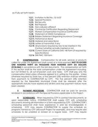 ___________________________________________________________________________
CONSTRUCTION PROJECTS AGREEMENTkb
C:Program Files (x86)neevia.comdocConverterProtempNVDCC3EDD5D8-D91C-4C50-8B9C-
38B428217EF0PDFConvert.3545.1.Replacement_Playground_Rubberized_Surfacing_at_Various_Parks__15-16-07__Robertson_Ind.docx
August 19, 2015
-- Page 2 of 11 Pages --
as if fully set forth herein:
1.2.1. Invitation to Bid No. 15-16-07
1.2.2. Special Provisions
1.2.3. Bid Security
1.2.4. Bid Proposal
1.2.5. Non-collusion affidavit
1.2.6. Contractor Certification Regarding Debarment
1.2.7. Workers Compensation Insurance Certification
1.2.8. Statement of OSHA Compliance
1.2.10 Bidders Statement Regarding Insurance Coverage
1.2.11. Performance Bond
1.2.12. Material and Labor Bond
1.2.13. Letters of transmittal, if any
1.2.14 All provisions required by law to be inserted in this
Contract whether actually inserted or not.
1.2.15. Current State of California DAS 140 Form (if required by
Specifications)
1.2.16 DIR PWC 100 Form
2. COMPENSATION. Compensation for all work, services or products
called for under this Agreement shall consist of a total payment NOT TO EXCEED
ONE HUNDRED THIRTY SIX THOUSAND FOUR HUNDRED SIXTY SIX DOLLARS
($136,466) in accordance with the bid documents. The compensation set forth
in this section shall be the total compensation under this Agreement including,
but not limited to, all out-of-pocket costs and taxes. CITY shall pay only the
compensation listed unless otherwise agreed to in writing by the parties. Unless
otherwise required by State law, a five percent (5%) retention shall be withheld
from payments to CONTRACTOR by CITY. The five percent (5%) retention
required by the Bakersfield Municipal Code shall be released after the
appropriate statutes have expired and all liens and stop payment notices have
been cleared.
3. PAYMENT PROCEDURE. CONTRACTOR shall be paid for services
rendered in accordance with the Special Provisions applicable to this Project.
4. SCHEDULING. When required by CITY in contract bid documents, or
upon reasonable notice, CONTRACTOR shall supply CITY with scheduling
documents showing all information in a form requested by CITY. CONTRACTOR’s
scheduling personnel shall have experience in and be knowledgeable in
scheduling. CITY may require CONTRACTOR to supply the schedule on
programs named by CITY (Microsoft Project for example), and may require said
schedules to be undated or revised on a regular basis. CITY may require
 