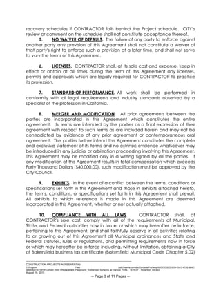 ___________________________________________________________________________
CONSTRUCTION PROJECTS AGREEMENTkb
C:Program Files (x86)neevia.comdocConverterProtempNVDCC3EDD5D8-D91C-4C50-8B9C-
38B428217EF0PDFConvert.3545.1.Replacement_Playground_Rubberized_Surfacing_at_Various_Parks__15-16-07__Robertson_Ind.docx
August 19, 2015
-- Page 3 of 11 Pages --
recovery schedules if CONTRACTOR falls behind the Project schedule. CITY’s
review or comment on the schedule shall not constitute acceptance thereof.
5. NO WAIVER OF DEFAULT. The failure of any party to enforce against
another party any provision of this Agreement shall not constitute a waiver of
that party's right to enforce such a provision at a later time, and shall not serve
to vary the terms of this Agreement.
6. LICENSES. CONTRACTOR shall, at its sole cost and expense, keep in
effect or obtain at all times during the term of this Agreement any licenses,
permits and approvals which are legally required for CONTRACTOR to practice
its profession.
7. STANDARD OF PERFORMANCE. All work shall be performed in
conformity with all legal requirements and industry standards observed by a
specialist of the profession in California.
8. MERGER AND MODIFICATION. All prior agreements between the
parties are incorporated in this Agreement which constitutes the entire
agreement. Its terms are intended by the parties as a final expression of their
agreement with respect to such terms as are included herein and may not be
contradicted by evidence of any prior agreement or contemporaneous oral
agreement. The parties further intend this Agreement constitutes the complete
and exclusive statement of its terms and no extrinsic evidence whatsoever may
be introduced in any judicial or arbitration proceeding involving this Agreement.
This Agreement may be modified only in a writing signed by all the parties. If
any modification of this Agreement results in total compensation which exceeds
Forty Thousand Dollars ($40,000.00), such modification must be approved by the
City Council.
9. EXHIBITS. In the event of a conflict between the terms, conditions or
specifications set forth in this Agreement and those in exhibits attached hereto,
the terms, conditions, or specifications set forth in this Agreement shall prevail.
All exhibits to which reference is made in this Agreement are deemed
incorporated in this Agreement, whether or not actually attached.
10. COMPLIANCE WITH ALL LAWS. CONTRACTOR shall, at
CONTRACTOR's sole cost, comply with all of the requirements of Municipal,
State, and Federal authorities now in force, or which may hereafter be in force,
pertaining to this Agreement, and shall faithfully observe in all activities relating
to or growing out of this Agreement all Municipal ordinances and State and
Federal statutes, rules or regulations, and permitting requirements now in force
or which may hereafter be in force including, without limitation, obtaining a City
of Bakersfield business tax certificate (Bakersfield Municipal Code Chapter 5.02)
 