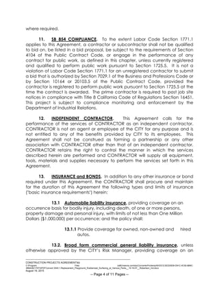 ___________________________________________________________________________
CONSTRUCTION PROJECTS AGREEMENTkb
C:Program Files (x86)neevia.comdocConverterProtempNVDCC3EDD5D8-D91C-4C50-8B9C-
38B428217EF0PDFConvert.3545.1.Replacement_Playground_Rubberized_Surfacing_at_Various_Parks__15-16-07__Robertson_Ind.docx
August 19, 2015
-- Page 4 of 11 Pages --
where required.
11. SB 854 COMPLIANCE. To the extent Labor Code Section 1771.1
applies to this Agreement, a contractor or subcontractor shall not be qualified
to bid on, be listed in a bid proposal, be subject to the requirements of Section
4104 of the Public Contract Code, or engage in the performance of any
contract for public work, as defined in this chapter, unless currently registered
and qualified to perform public work pursuant to Section 1725.5. It is not a
violation of Labor Code Section 1771.1 for an unregistered contractor to submit
a bid that is authorized by Section 7029.1 of the Business and Professions Code or
by Section 10164 or 20103.5 of the Public Contract Code, provided the
contractor is registered to perform public work pursuant to Section 1725.5 at the
time the contract is awarded. The prime contractor is required to post job site
notices in compliance with Title 8 California Code of Regulations Section 16451.
This project is subject to compliance monitoring and enforcement by the
Department of Industrial Relations.
12. INDEPENDENT CONTRACTOR. This Agreement calls for the
performance of the services of CONTRACTOR as an independent contractor.
CONTRACTOR is not an agent or employee of the CITY for any purpose and is
not entitled to any of the benefits provided by CITY to its employees. This
Agreement shall not be construed as forming a partnership or any other
association with CONTRACTOR other than that of an independent contractor.
CONTRACTOR retains the right to control the manner in which the services
described herein are performed and CONTRACTOR will supply all equipment,
tools, materials and supplies necessary to perform the services set forth in this
Agreement.
13. INSURANCE and BONDS. In addition to any other insurance or bond
required under this Agreement, the CONTRACTOR shall procure and maintain
for the duration of this Agreement the following types and limits of insurance
("basic insurance requirements") herein:
13.1 Automobile liability insurance, providing coverage on an
occurrence basis for bodily injury, including death, of one or more persons,
property damage and personal injury, with limits of not less than One Million
Dollars ($1,000,000) per occurrence; and the policy shall:
13.1.1 Provide coverage for owned, non-owned and hired
autos.
13.2. Broad form commercial general liability insurance, unless
otherwise approved by the CITY’s Risk Manager, providing coverage on an
 