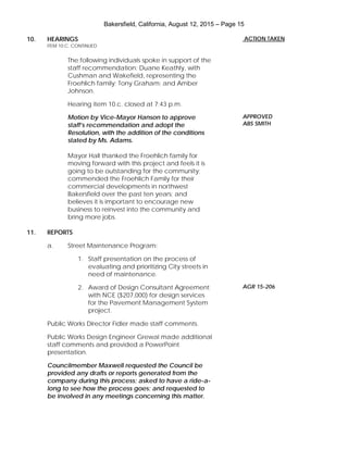 Bakersfield, California, August 12, 2015 – Page 15
10. HEARINGS
ITEM 10.C. CONTINUED
The following individuals spoke in support of the
staff recommendation: Duane Keathly, with
Cushman and Wakefield, representing the
Froehlich family; Tony Graham; and Amber
Johnson.
Hearing item 10.c. closed at 7:43 p.m.
Motion by Vice-Mayor Hanson to approve
staff’s recommendation and adopt the
Resolution, with the addition of the conditions
stated by Ms. Adams.
Mayor Hall thanked the Froehlich family for
moving forward with this project and feels it is
going to be outstanding for the community;
commended the Froehlich Family for their
commercial developments in northwest
Bakersfield over the past ten years; and
believes it is important to encourage new
business to reinvest into the community and
bring more jobs.
11. REPORTS
a. Street Maintenance Program:
1. Staff presentation on the process of
evaluating and prioritizing City streets in
need of maintenance.
2. Award of Design Consultant Agreement
with NCE ($207,000) for design services
for the Pavement Management System
project.
Public Works Director Fidler made staff comments.
Public Works Design Engineer Grewal made additional
staff comments and provided a PowerPoint
presentation.
Councilmember Maxwell requested the Council be
provided any drafts or reports generated from the
company during this process; asked to have a ride-a-
long to see how the process goes; and requested to
be involved in any meetings concerning this matter.
ACTION TAKEN
APPROVED
ABS SMITH
AGR 15-206
 