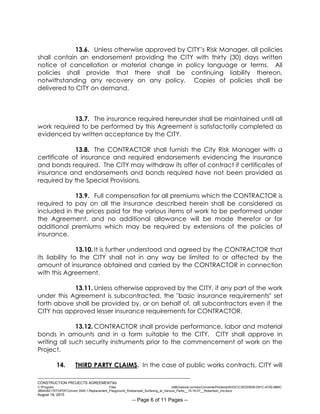 ___________________________________________________________________________
CONSTRUCTION PROJECTS AGREEMENTkb
C:Program Files (x86)neevia.comdocConverterProtempNVDCC3EDD5D8-D91C-4C50-8B9C-
38B428217EF0PDFConvert.3545.1.Replacement_Playground_Rubberized_Surfacing_at_Various_Parks__15-16-07__Robertson_Ind.docx
August 19, 2015
-- Page 6 of 11 Pages --
13.6. Unless otherwise approved by CITY’s Risk Manager, all policies
shall contain an endorsement providing the CITY with thirty (30) days written
notice of cancellation or material change in policy language or terms. All
policies shall provide that there shall be continuing liability thereon,
notwithstanding any recovery on any policy. Copies of policies shall be
delivered to CITY on demand.
13.7. The insurance required hereunder shall be maintained until all
work required to be performed by this Agreement is satisfactorily completed as
evidenced by written acceptance by the CITY.
13.8. The CONTRACTOR shall furnish the City Risk Manager with a
certificate of insurance and required endorsements evidencing the insurance
and bonds required. The CITY may withdraw its offer of contract if certificates of
insurance and endorsements and bonds required have not been provided as
required by the Special Provisions.
13.9. Full compensation for all premiums which the CONTRACTOR is
required to pay on all the insurance described herein shall be considered as
included in the prices paid for the various items of work to be performed under
the Agreement, and no additional allowance will be made therefor or for
additional premiums which may be required by extensions of the policies of
insurance.
13.10. It is further understood and agreed by the CONTRACTOR that
its liability to the CITY shall not in any way be limited to or affected by the
amount of insurance obtained and carried by the CONTRACTOR in connection
with this Agreement.
13.11. Unless otherwise approved by the CITY, if any part of the work
under this Agreement is subcontracted, the "basic insurance requirements" set
forth above shall be provided by, or on behalf of, all subcontractors even if the
CITY has approved lesser insurance requirements for CONTRACTOR.
13.12. CONTRACTOR shall provide performance, labor and material
bonds in amounts and in a form suitable to the CITY. CITY shall approve in
writing all such security instruments prior to the commencement of work on the
Project.
14. THIRD PARTY CLAIMS. In the case of public works contracts, CITY will
 