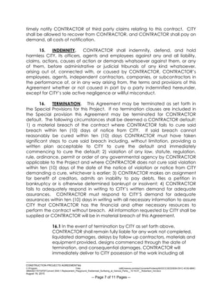 ___________________________________________________________________________
CONSTRUCTION PROJECTS AGREEMENTkb
C:Program Files (x86)neevia.comdocConverterProtempNVDCC3EDD5D8-D91C-4C50-8B9C-
38B428217EF0PDFConvert.3545.1.Replacement_Playground_Rubberized_Surfacing_at_Various_Parks__15-16-07__Robertson_Ind.docx
August 19, 2015
-- Page 7 of 11 Pages --
timely notify CONTRACTOR of third party claims relating to this contract. CITY
shall be allowed to recover from CONTRACTOR, and CONTRACTOR shall pay on
demand, all costs of notification.
15. INDEMNITY. CONTRACTOR shall indemnify, defend, and hold
harmless CITY, its officers, agents and employees against any and all liability,
claims, actions, causes of action or demands whatsoever against them, or any
of them, before administrative or judicial tribunals of any kind whatsoever,
arising out of, connected with, or caused by CONTRACTOR, CONTRACTOR’s
employees, agents, independent contractors, companies, or subcontractors in
the performance of, or in any way arising from, the terms and provisions of this
Agreement whether or not caused in part by a party indemnified hereunder,
except for CITY’s sole active negligence or willful misconduct.
16. TERMINATION. This Agreement may be terminated as set forth in
the Special Provisions for this Project. If no termination clauses are included in
the Special provision this Agreement may be terminated for CONTRACTOR
default. The following circumstances shall be deemed a CONTRACTOR default:
1) a material breach of the contract where CONTRACTOR fails to cure said
breach within ten (10) days of notice from CITY. If said breach cannot
reasonably be cured within ten (10) days CONTRACTOR must have taken
significant steps to cure said breach including, without limitation, providing a
written plan acceptable to CITY to cure the default and immediately
commencing to cure the default; 2) violation of any law, statute, regulation,
rule, ordinance, permit or order of any governmental agency by CONTRACTOR
applicable to the Project and where CONTRACTOR does not cure said violation
within ten (10) days of the date of the notice of violation or notice from CITY
demanding a cure, whichever is earlier; 3) CONTRACTOR makes an assignment
for benefit of creditors, admits an inability to pay debts, files a petition in
bankruptcy or is otherwise determined bankrupt or insolvent; 4) CONTRACTOR
fails to adequately respond in writing to CITY’s written demand for adequate
assurances. CONTRACTOR must respond to CITY’S demand for adequate
assurances within ten (10) days in writing with all necessary information to assure
CITY that CONTRACTOR has the financial and other necessary resources to
perform the contract without breach. All information requested by CITY shall be
supplied or CONTRACTOR will be in material breach of this Agreement.
16.1 In the event of termination by CITY as set forth above,
CONTRACTOR shall remain fully liable for any work not completed,
liquidated damages, delays by follow up contractors, materials and
equipment provided, designs commenced through the date of
termination, and consequential damages. CONTRACTOR will
immediately deliver to CITY possession of the work including all
 