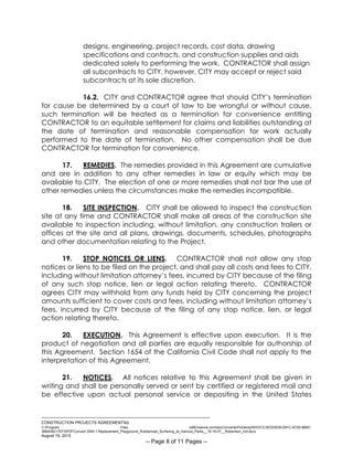 ___________________________________________________________________________
CONSTRUCTION PROJECTS AGREEMENTkb
C:Program Files (x86)neevia.comdocConverterProtempNVDCC3EDD5D8-D91C-4C50-8B9C-
38B428217EF0PDFConvert.3545.1.Replacement_Playground_Rubberized_Surfacing_at_Various_Parks__15-16-07__Robertson_Ind.docx
August 19, 2015
-- Page 8 of 11 Pages --
designs, engineering, project records, cost data, drawing
specifications and contracts, and construction supplies and aids
dedicated solely to performing the work. CONTRACTOR shall assign
all subcontracts to CITY, however, CITY may accept or reject said
subcontracts at its sole discretion.
16.2. CITY and CONTRACTOR agree that should CITY’s termination
for cause be determined by a court of law to be wrongful or without cause,
such termination will be treated as a termination for convenience entitling
CONTRACTOR to an equitable settlement for claims and liabilities outstanding at
the date of termination and reasonable compensation for work actually
performed to the date of termination. No other compensation shall be due
CONTRACTOR for termination for convenience.
17. REMEDIES. The remedies provided in this Agreement are cumulative
and are in addition to any other remedies in law or equity which may be
available to CITY. The election of one or more remedies shall not bar the use of
other remedies unless the circumstances make the remedies incompatible.
18. SITE INSPECTION. CITY shall be allowed to inspect the construction
site at any time and CONTRACTOR shall make all areas of the construction site
available to inspection including, without limitation, any construction trailers or
offices at the site and all plans, drawings, documents, schedules, photographs
and other documentation relating to the Project.
19. STOP NOTICES OR LIENS. CONTRACTOR shall not allow any stop
notices or liens to be filed on the project, and shall pay all costs and fees to CITY,
including without limitation attorney’s fees, incurred by CITY because of the filing
of any such stop notice, lien or legal action relating thereto. CONTRACTOR
agrees CITY may withhold from any funds held by CITY concerning the project
amounts sufficient to cover costs and fees, including without limitation attorney’s
fees, incurred by CITY because of the filing of any stop notice, lien, or legal
action relating thereto.
20. EXECUTION. This Agreement is effective upon execution. It is the
product of negotiation and all parties are equally responsible for authorship of
this Agreement. Section 1654 of the California Civil Code shall not apply to the
interpretation of this Agreement.
21. NOTICES. All notices relative to this Agreement shall be given in
writing and shall be personally served or sent by certified or registered mail and
be effective upon actual personal service or depositing in the United States
 